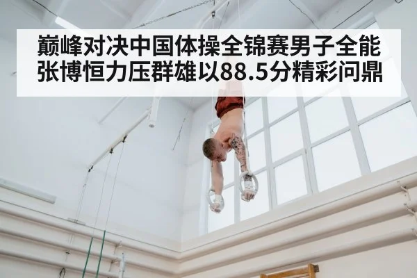 巅峰对决中国体操全锦赛男子全能张博恒力压群雄以88.5分精彩问鼎