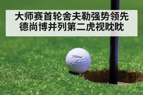 大师赛首轮舍夫勒强势领先 德尚博并列第二虎视眈眈