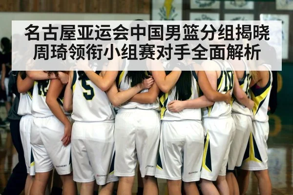 名古屋亚运会中国男篮分组揭晓 周琦领衔小组赛对手全面解析