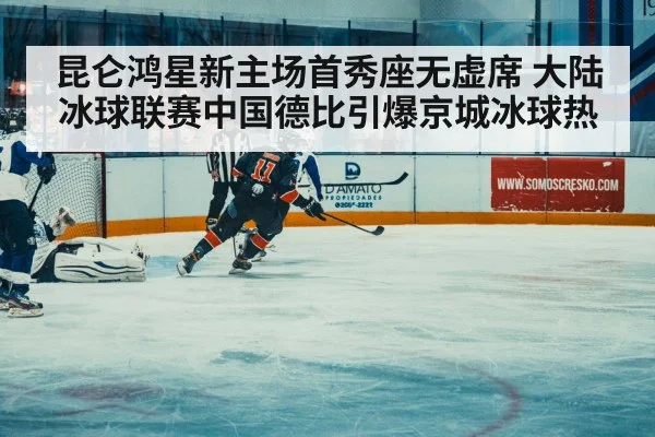 昆仑鸿星新主场首秀座无虚席 大陆冰球联赛中国德比引爆京城冰球热